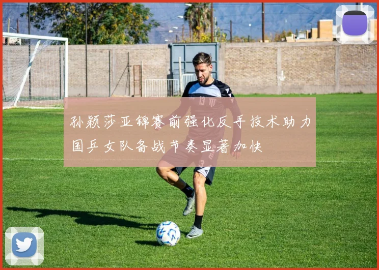 孙颖莎亚锦赛前强化反手技术助力国乒女队备战节奏显著加快