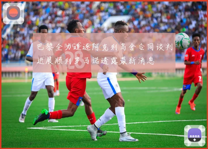 巴黎全力追逐阿克利乌舍合同谈判进展顺利罗马诺透露最新消息