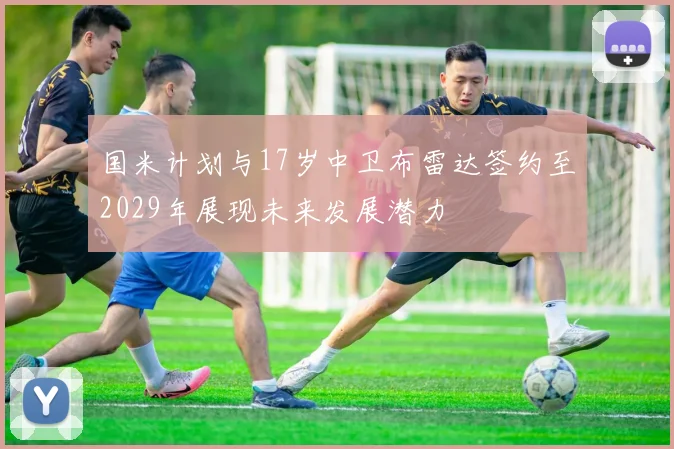 国米计划与17岁中卫布雷达签约至2029年展现未来发展潜力