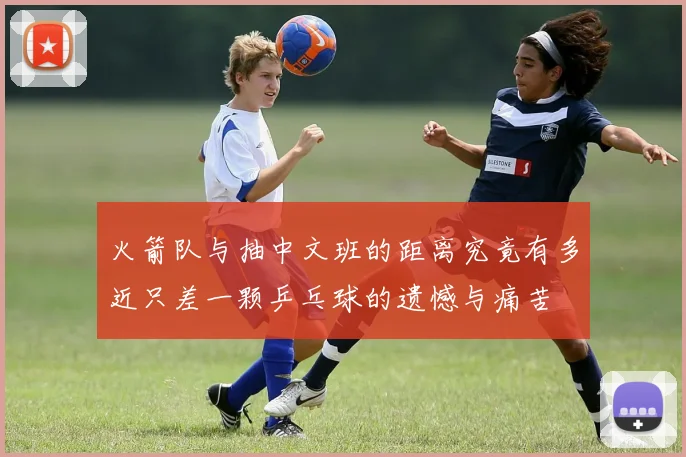 火箭队与抽中文班的距离究竟有多近只差一颗乒乓球的遗憾与痛苦