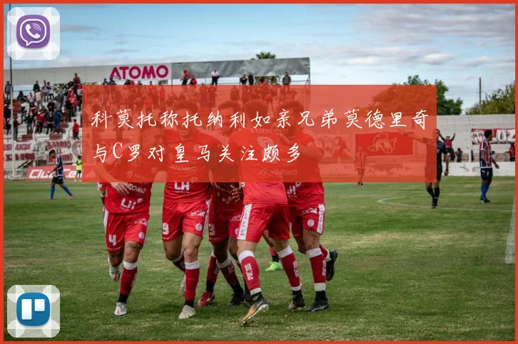 科莫托称托纳利如亲兄弟莫德里奇与C罗对皇马关注颇多