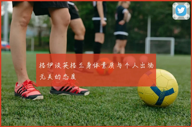 格伊谈英格兰身体素质与个人出场无关的态度