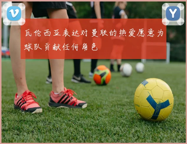 瓦伦西亚表达对曼联的热爱愿意为球队贡献任何角色