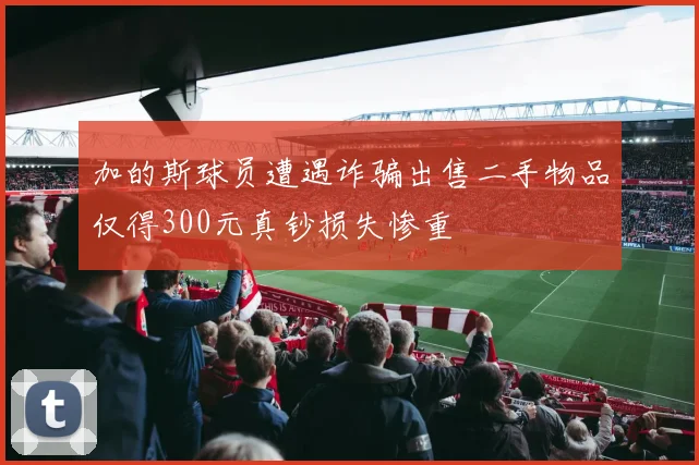 加的斯球员遭遇诈骗出售二手物品仅得300元真钞损失惨重