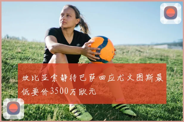坎比亚索静待巴萨回应尤文图斯最低要价3500万欧元