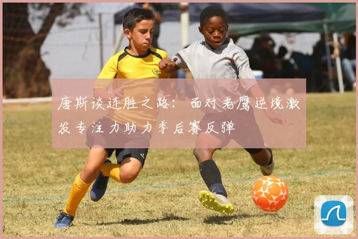 唐斯谈连胜之路：面对老鹰逆境激发专注力助力季后赛反弹