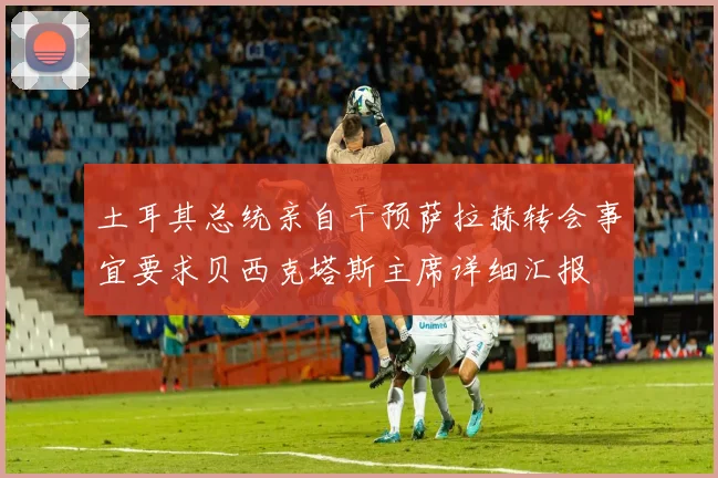 土耳其总统亲自干预萨拉赫转会事宜要求贝西克塔斯主席详细汇报
