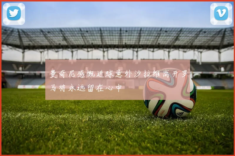 曼奇尼感慨进球意外沙拉维离开罗马将永远留在心中