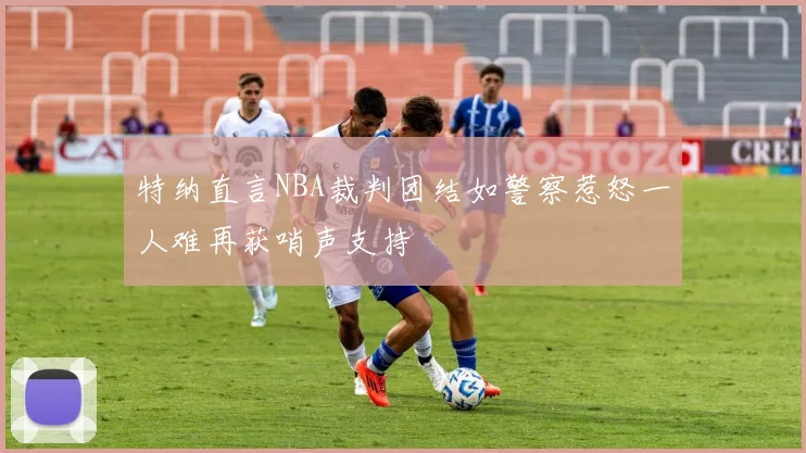 特纳直言NBA裁判团结如警察惹怒一人难再获哨声支持