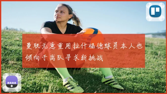 曼联无意重用拉什福德球员本人也倾向于离队寻求新挑战