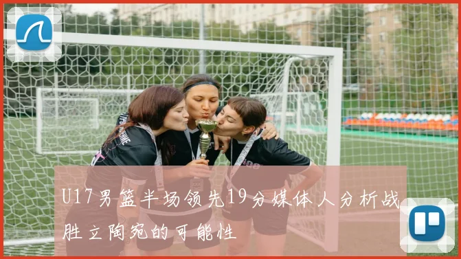 U17男篮半场领先19分媒体人分析战胜立陶宛的可能性