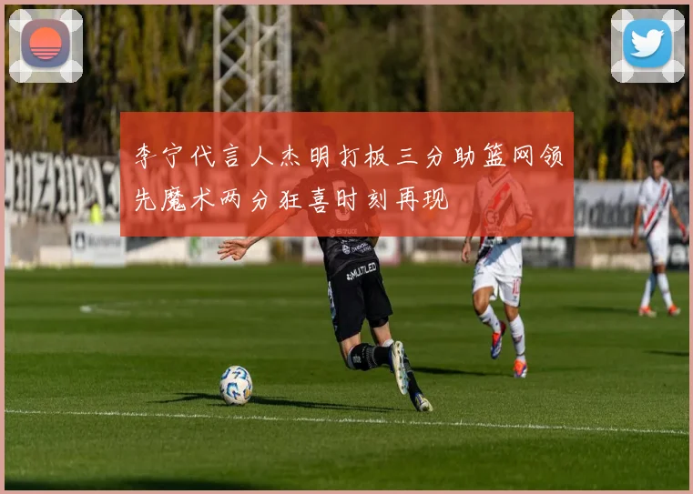 李宁代言人杰明打板三分助篮网领先魔术两分狂喜时刻再现