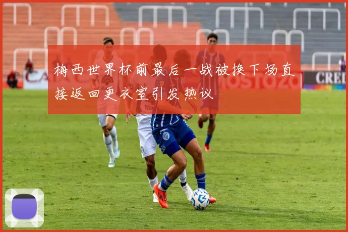 梅西世界杯前最后一战被换下场直接返回更衣室引发热议