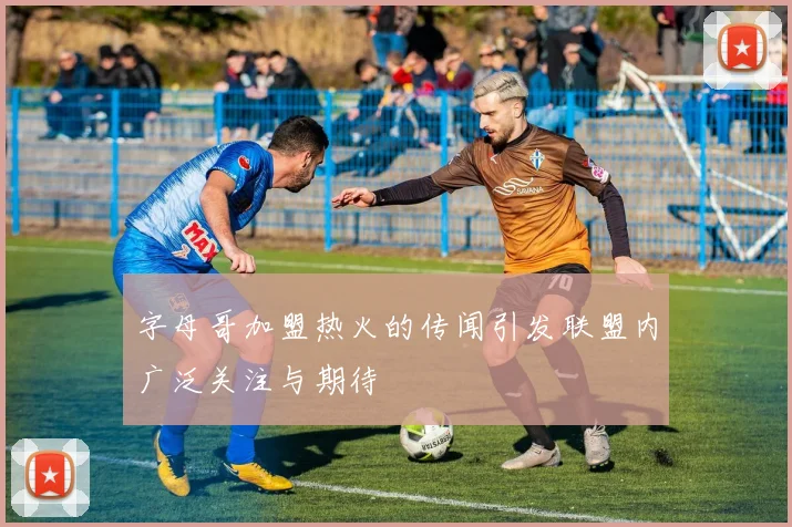 字母哥加盟热火的传闻引发联盟内广泛关注与期待