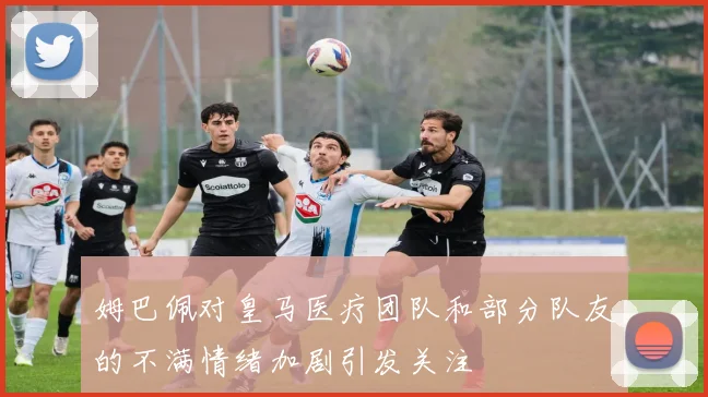 姆巴佩对皇马医疗团队和部分队友的不满情绪加剧引发关注