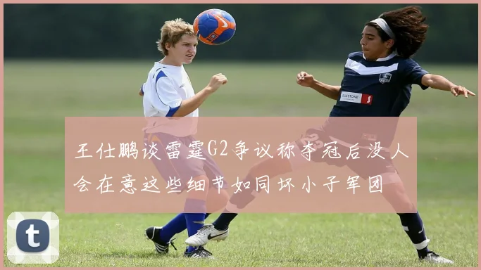 王仕鹏谈雷霆G2争议称夺冠后没人会在意这些细节如同坏小子军团