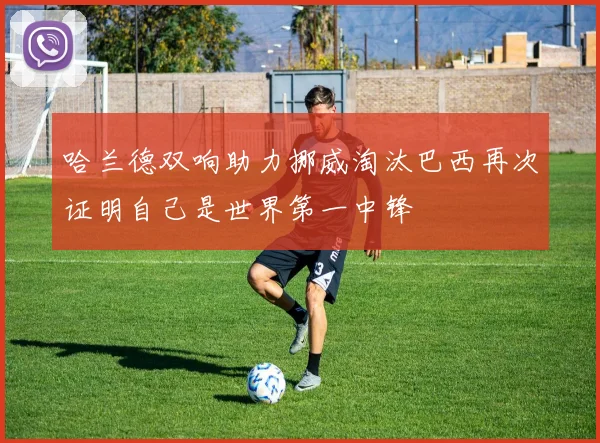 哈兰德双响助力挪威淘汰巴西再次证明自己是世界第一中锋