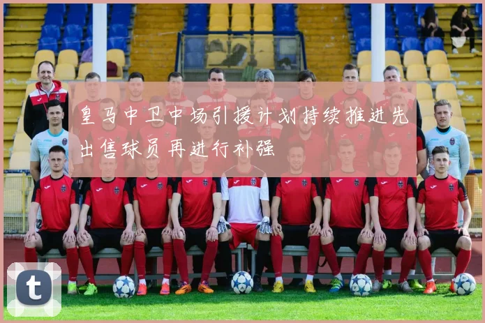 皇马中卫中场引援计划持续推进先出售球员再进行补强