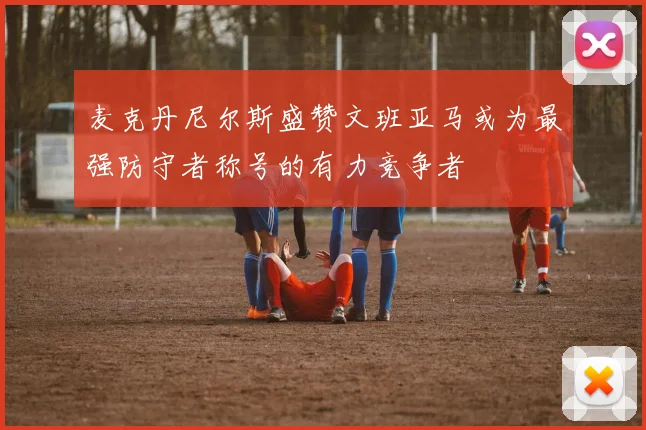 麦克丹尼尔斯盛赞文班亚马或为最强防守者称号的有力竞争者
