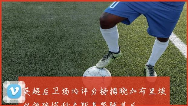 英超后卫场均评分榜揭晓加布里埃尔领跑塔科夫斯基紧随其后