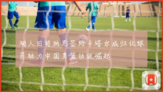 湖人旧将纳恩签约卡塔尔成归化球员助力中国男篮劲敌崛起